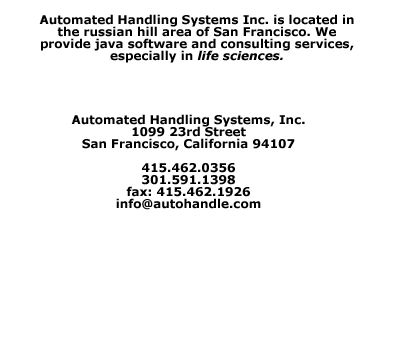 Automated Handling Systems, Inc., 1099 23rd Street, San Francisco 94107; 415.462.0356, 301.591.1398; fax:415.462.1926, providing java software and consulting services, especially in life sciences